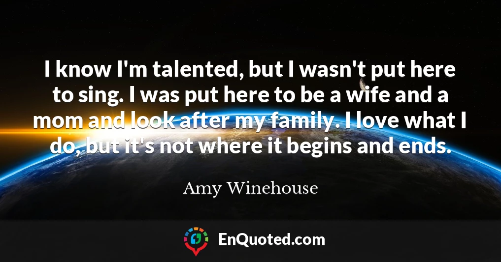 I know I'm talented, but I wasn't put here to sing. I was put here to be a wife and a mom and look after my family. I love what I do, but it's not where it begins and ends.