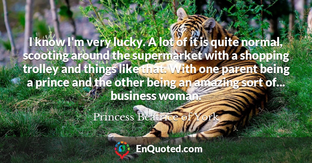 I know I'm very lucky. A lot of it is quite normal, scooting around the supermarket with a shopping trolley and things like that. With one parent being a prince and the other being an amazing sort of... business woman.