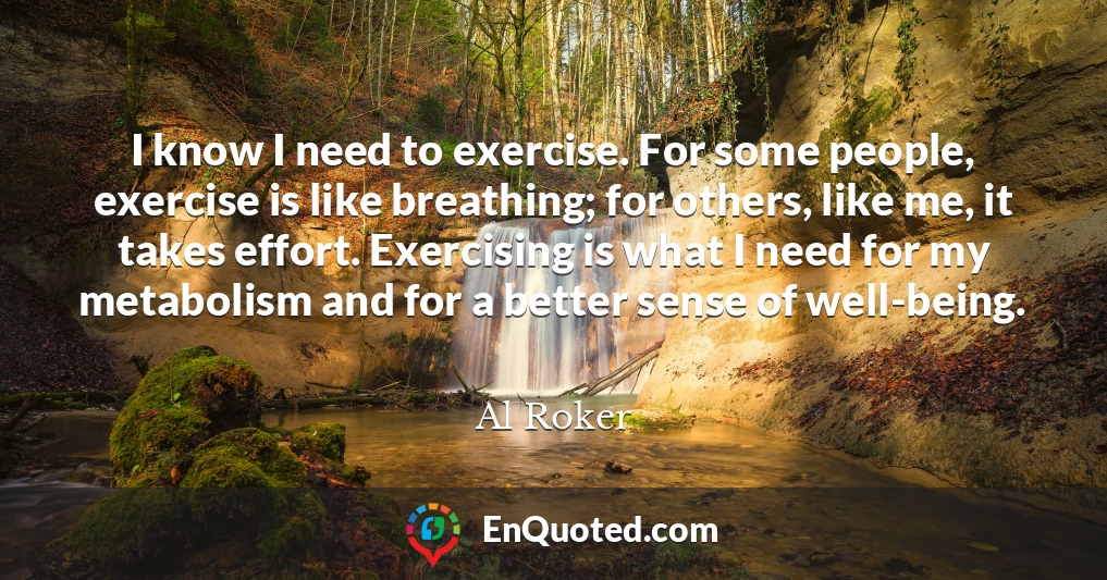 I know I need to exercise. For some people, exercise is like breathing; for others, like me, it takes effort. Exercising is what I need for my metabolism and for a better sense of well-being.