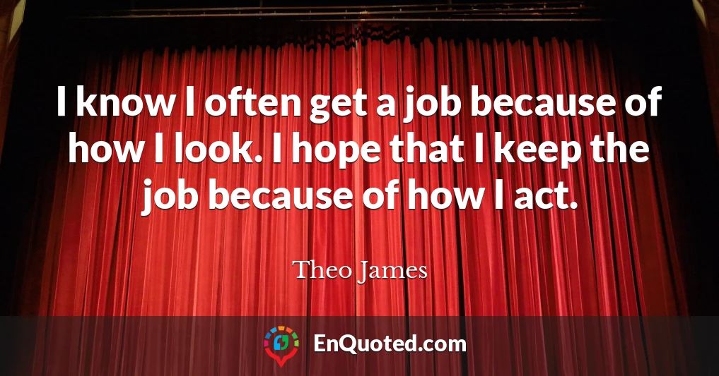 I know I often get a job because of how I look. I hope that I keep the job because of how I act.