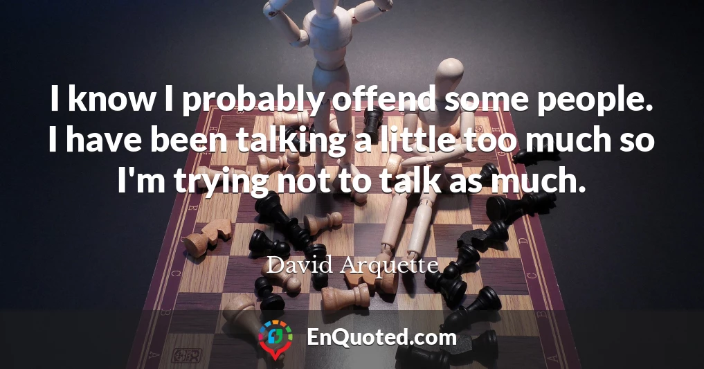 I know I probably offend some people. I have been talking a little too much so I'm trying not to talk as much.