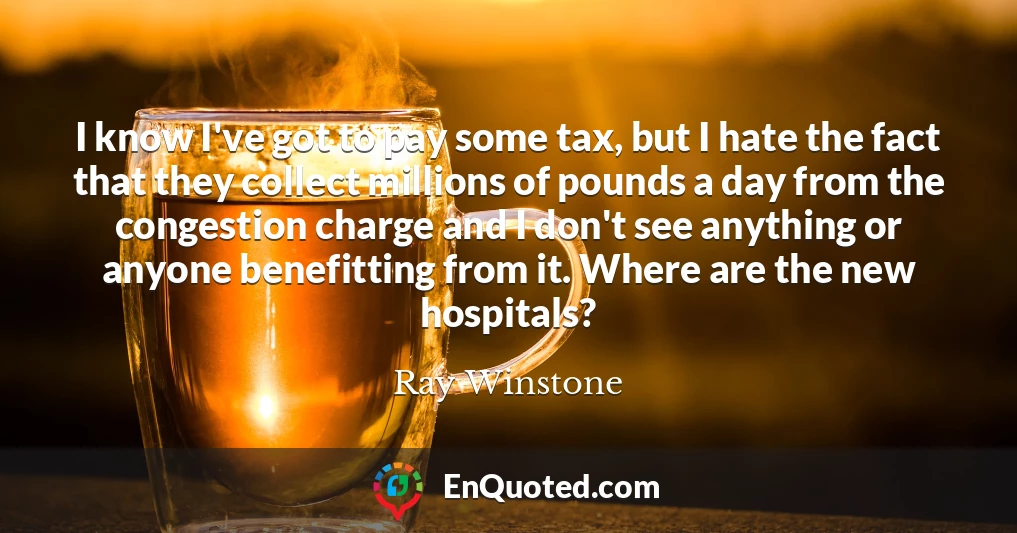 I know I've got to pay some tax, but I hate the fact that they collect millions of pounds a day from the congestion charge and I don't see anything or anyone benefitting from it. Where are the new hospitals?