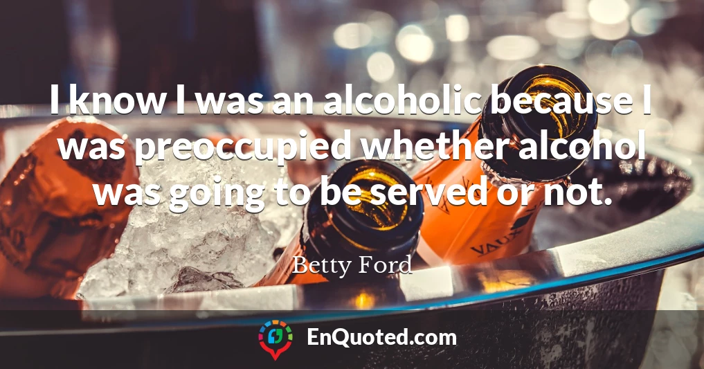 I know I was an alcoholic because I was preoccupied whether alcohol was going to be served or not.
