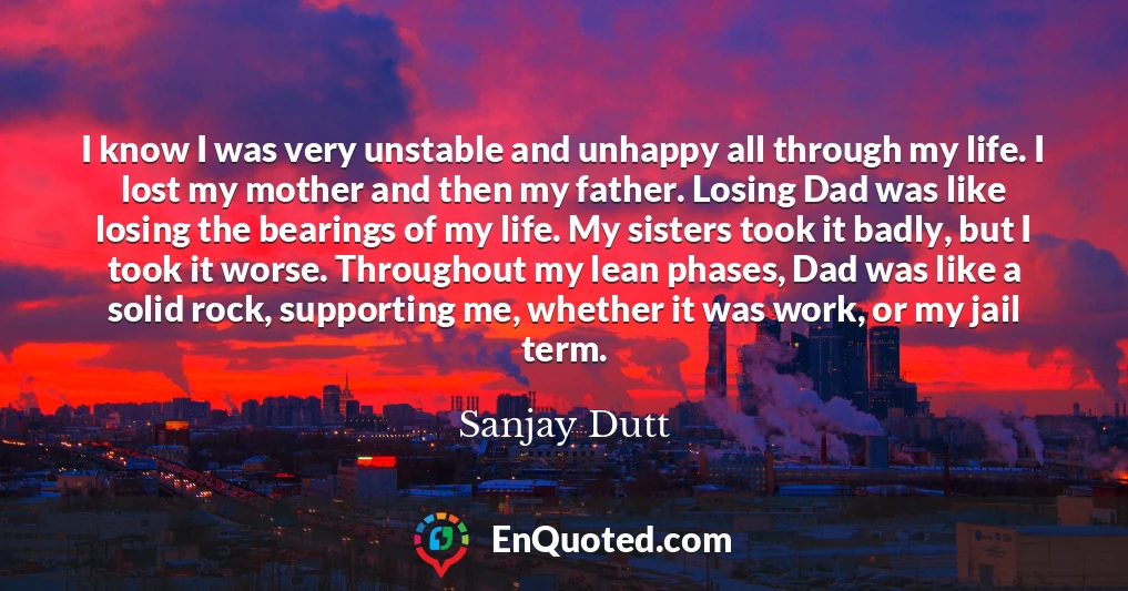 I know I was very unstable and unhappy all through my life. I lost my mother and then my father. Losing Dad was like losing the bearings of my life. My sisters took it badly, but I took it worse. Throughout my lean phases, Dad was like a solid rock, supporting me, whether it was work, or my jail term.