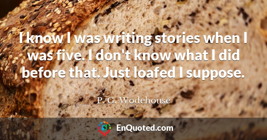 I know I was writing stories when I was five. I don't know what I did before that. Just loafed I suppose.