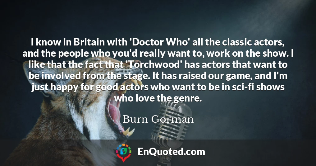I know in Britain with 'Doctor Who' all the classic actors, and the people who you'd really want to, work on the show. I like that the fact that 'Torchwood' has actors that want to be involved from the stage. It has raised our game, and I'm just happy for good actors who want to be in sci-fi shows who love the genre.