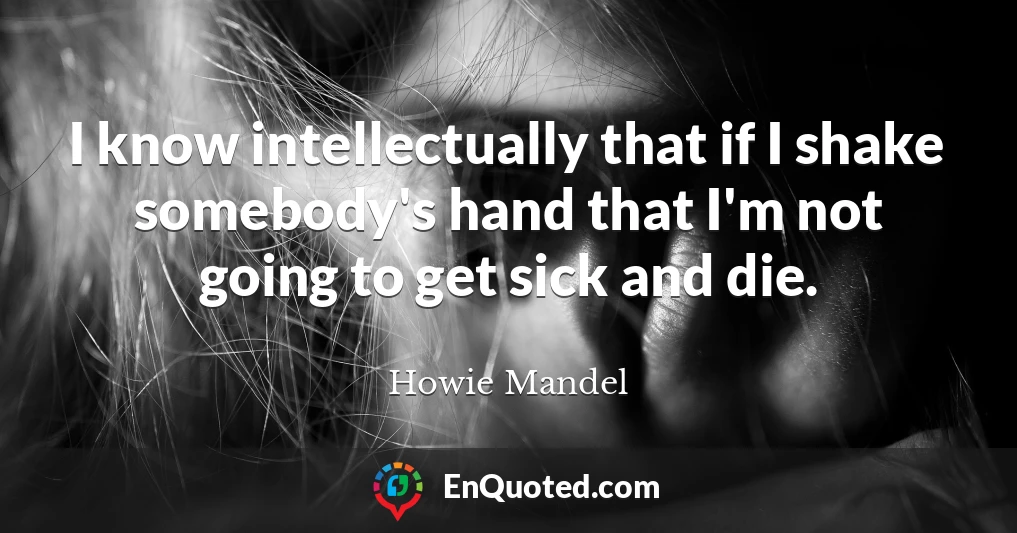 I know intellectually that if I shake somebody's hand that I'm not going to get sick and die.