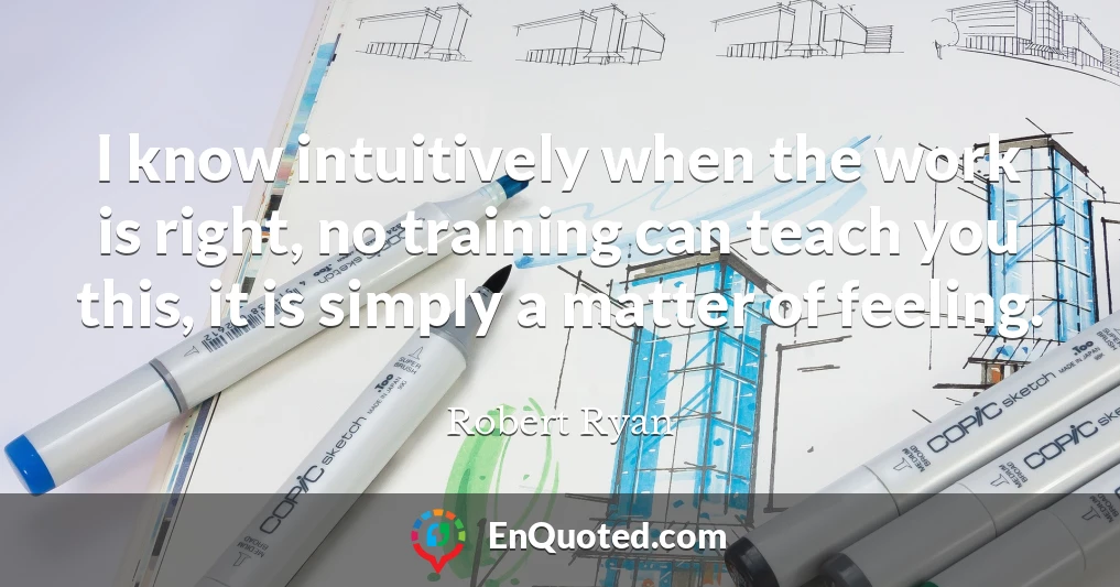 I know intuitively when the work is right, no training can teach you this, it is simply a matter of feeling.