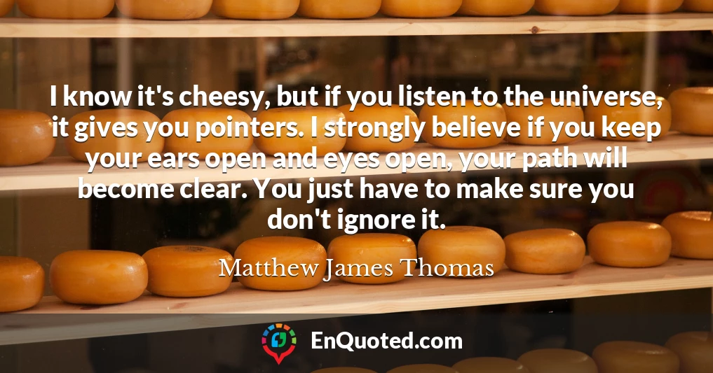 I know it's cheesy, but if you listen to the universe, it gives you pointers. I strongly believe if you keep your ears open and eyes open, your path will become clear. You just have to make sure you don't ignore it.