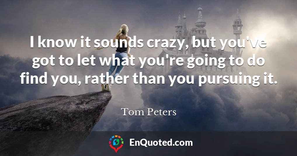 I know it sounds crazy, but you've got to let what you're going to do find you, rather than you pursuing it.