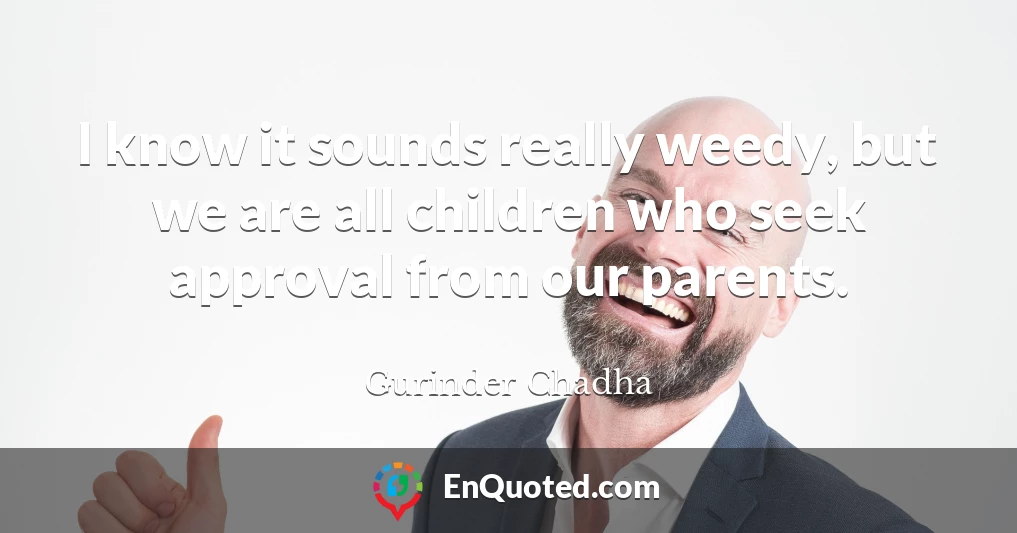 I know it sounds really weedy, but we are all children who seek approval from our parents.