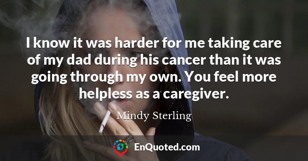 I know it was harder for me taking care of my dad during his cancer than it was going through my own. You feel more helpless as a caregiver.