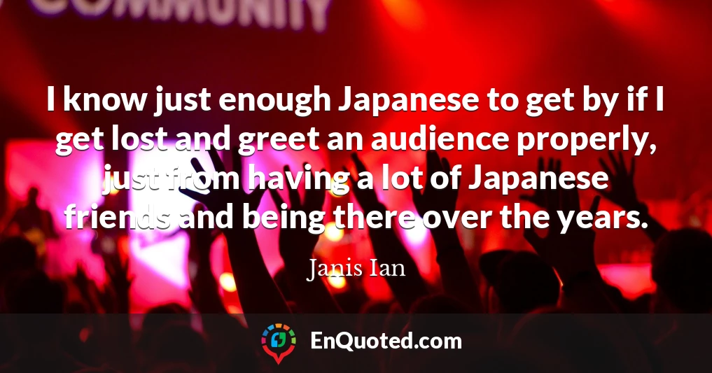I know just enough Japanese to get by if I get lost and greet an audience properly, just from having a lot of Japanese friends and being there over the years.