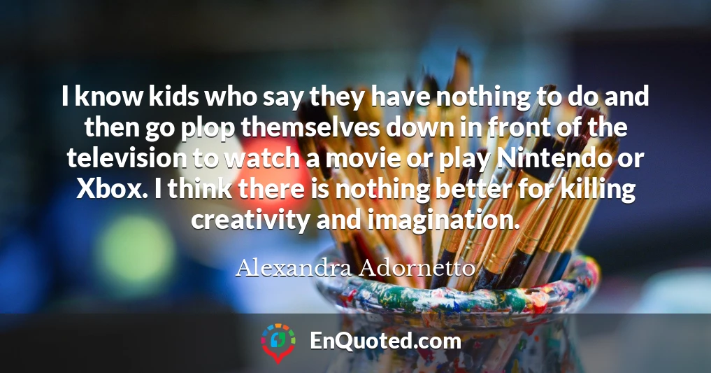 I know kids who say they have nothing to do and then go plop themselves down in front of the television to watch a movie or play Nintendo or Xbox. I think there is nothing better for killing creativity and imagination.