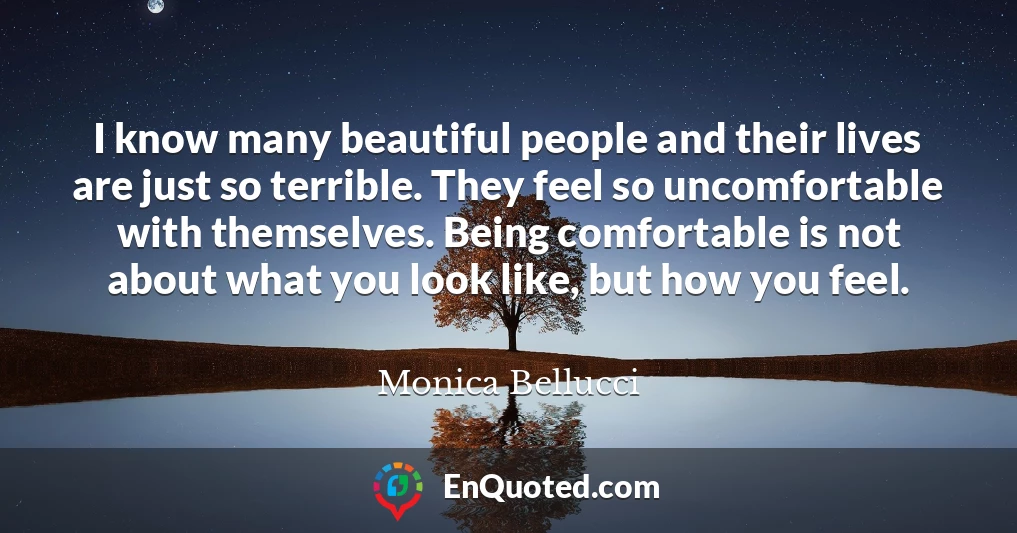 I know many beautiful people and their lives are just so terrible. They feel so uncomfortable with themselves. Being comfortable is not about what you look like, but how you feel.