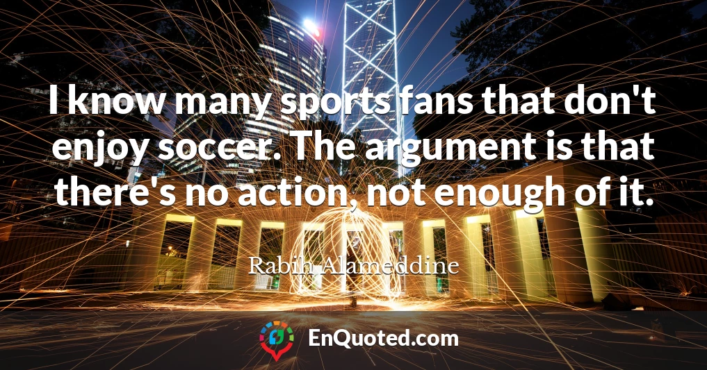 I know many sports fans that don't enjoy soccer. The argument is that there's no action, not enough of it.