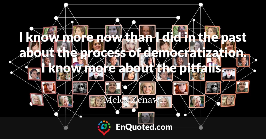 I know more now than I did in the past about the process of democratization. I know more about the pitfalls.
