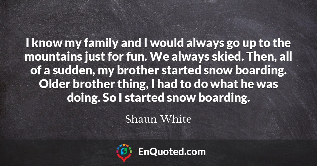 I know my family and I would always go up to the mountains just for fun. We always skied. Then, all of a sudden, my brother started snow boarding. Older brother thing, I had to do what he was doing. So I started snow boarding.