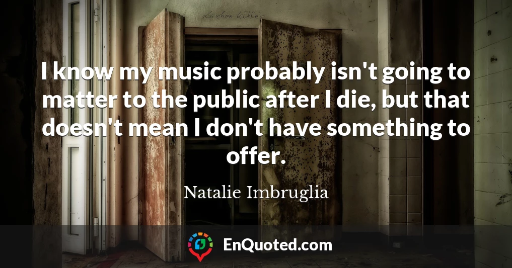I know my music probably isn't going to matter to the public after I die, but that doesn't mean I don't have something to offer.