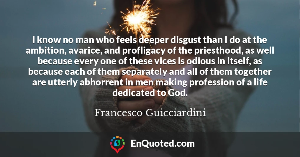 I know no man who feels deeper disgust than I do at the ambition, avarice, and profligacy of the priesthood, as well because every one of these vices is odious in itself, as because each of them separately and all of them together are utterly abhorrent in men making profession of a life dedicated to God.