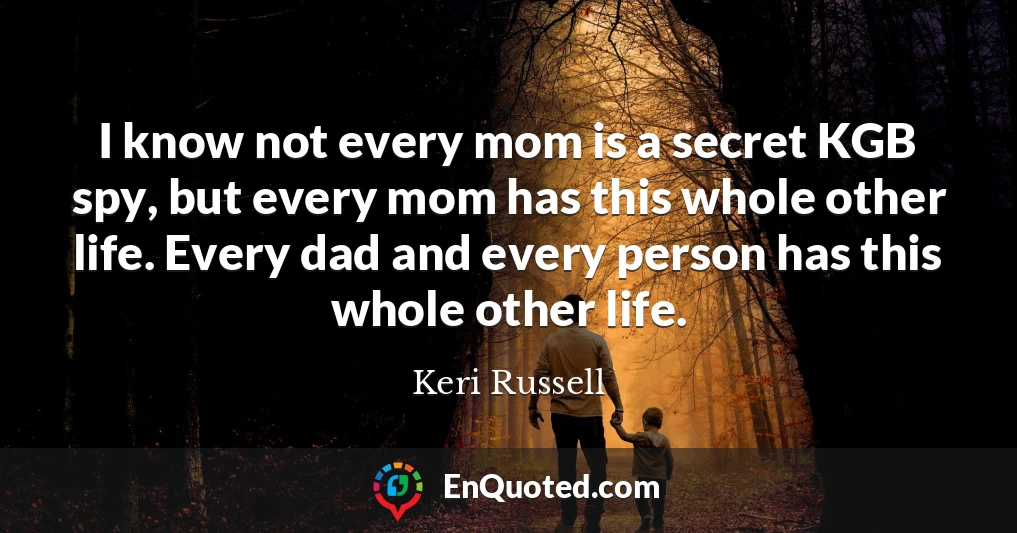 I know not every mom is a secret KGB spy, but every mom has this whole other life. Every dad and every person has this whole other life.