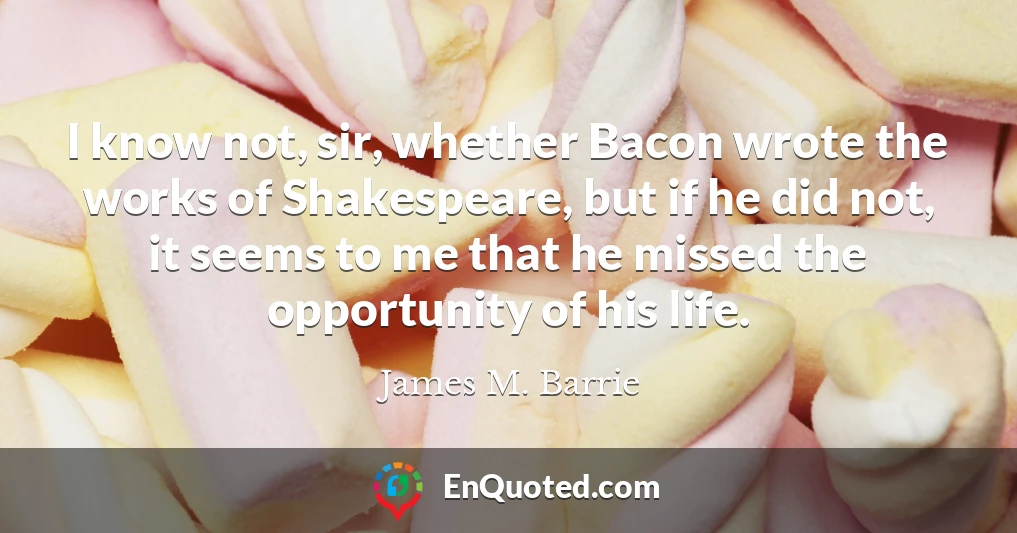 I know not, sir, whether Bacon wrote the works of Shakespeare, but if he did not, it seems to me that he missed the opportunity of his life.