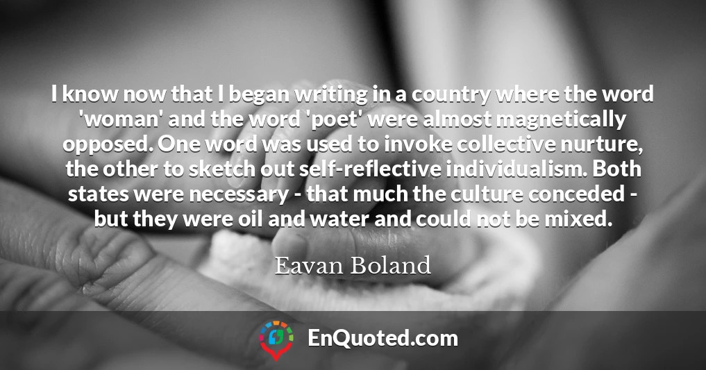 I know now that I began writing in a country where the word 'woman' and the word 'poet' were almost magnetically opposed. One word was used to invoke collective nurture, the other to sketch out self-reflective individualism. Both states were necessary - that much the culture conceded - but they were oil and water and could not be mixed.