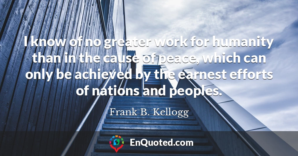 I know of no greater work for humanity than in the cause of peace, which can only be achieved by the earnest efforts of nations and peoples.