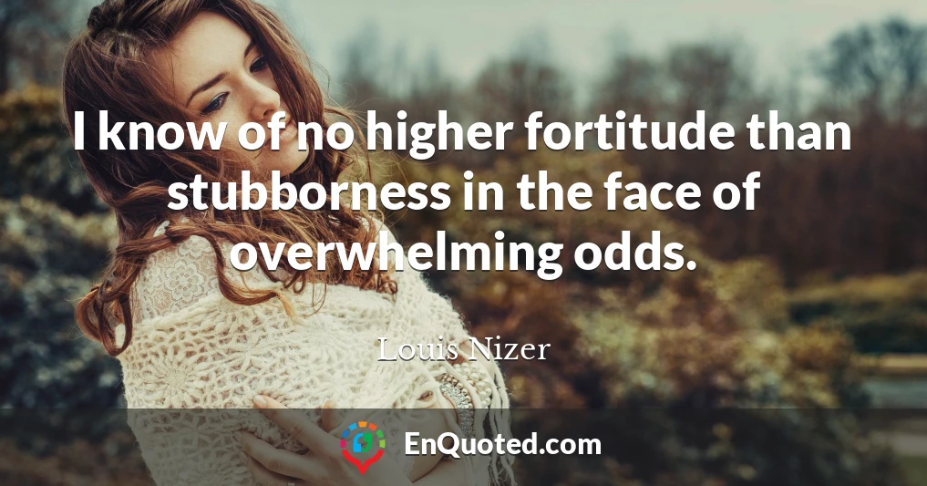 I know of no higher fortitude than stubborness in the face of overwhelming odds.