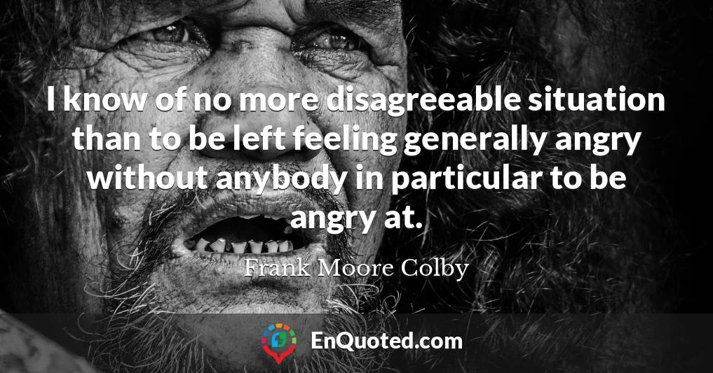 I know of no more disagreeable situation than to be left feeling generally angry without anybody in particular to be angry at.