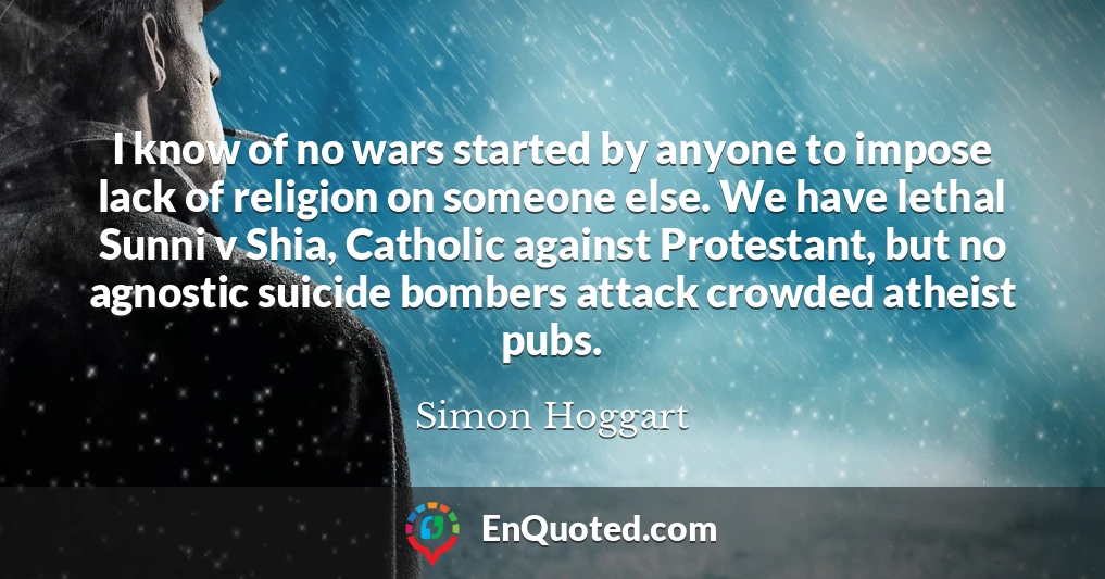 I know of no wars started by anyone to impose lack of religion on someone else. We have lethal Sunni v Shia, Catholic against Protestant, but no agnostic suicide bombers attack crowded atheist pubs.
