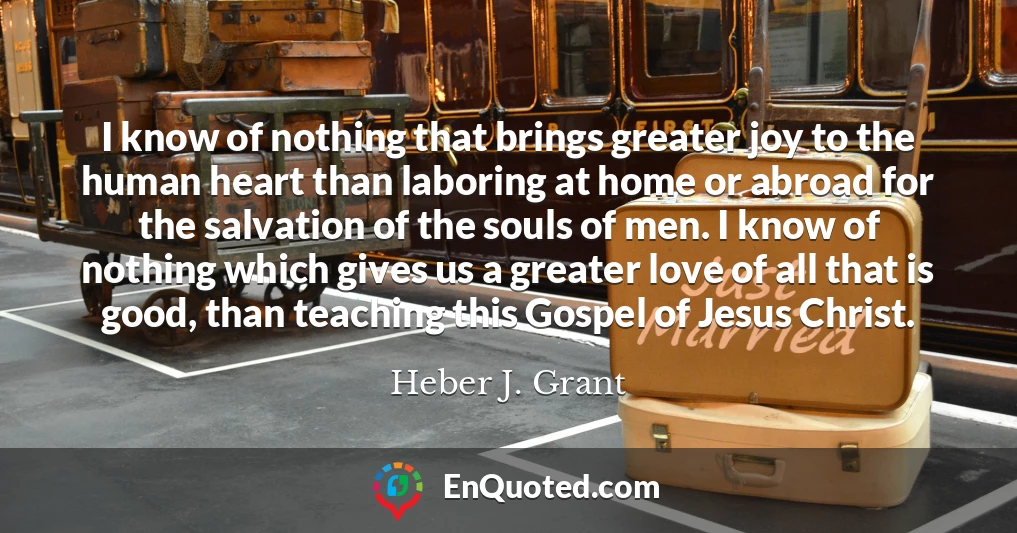 I know of nothing that brings greater joy to the human heart than laboring at home or abroad for the salvation of the souls of men. I know of nothing which gives us a greater love of all that is good, than teaching this Gospel of Jesus Christ.