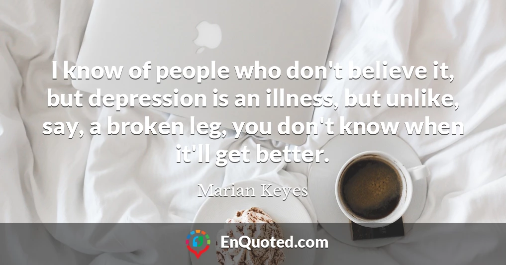 I know of people who don't believe it, but depression is an illness, but unlike, say, a broken leg, you don't know when it'll get better.