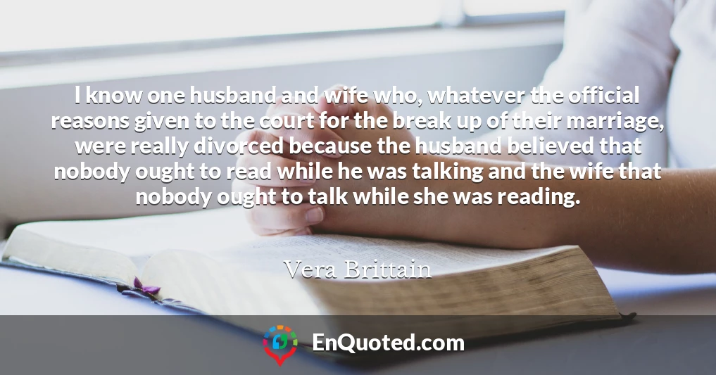 I know one husband and wife who, whatever the official reasons given to the court for the break up of their marriage, were really divorced because the husband believed that nobody ought to read while he was talking and the wife that nobody ought to talk while she was reading.