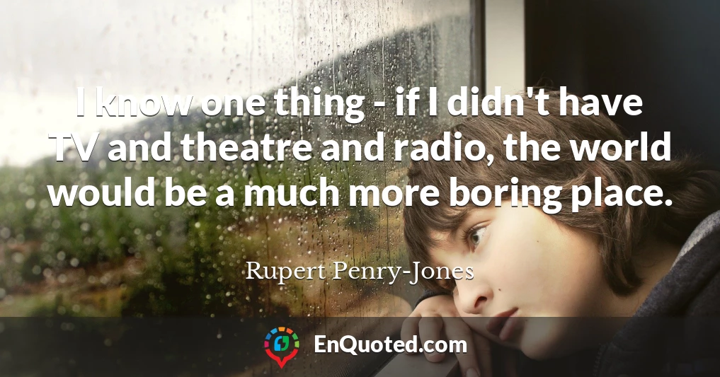 I know one thing - if I didn't have TV and theatre and radio, the world would be a much more boring place.