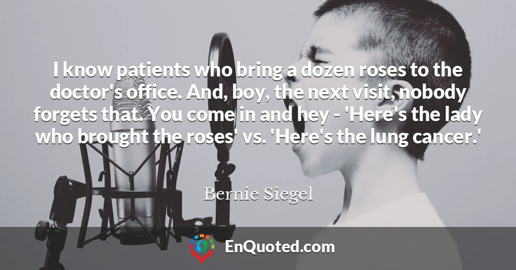I know patients who bring a dozen roses to the doctor's office. And, boy, the next visit, nobody forgets that. You come in and hey - 'Here's the lady who brought the roses' vs. 'Here's the lung cancer.'