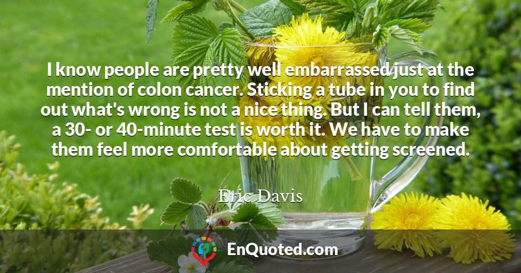 I know people are pretty well embarrassed just at the mention of colon cancer. Sticking a tube in you to find out what's wrong is not a nice thing. But I can tell them, a 30- or 40-minute test is worth it. We have to make them feel more comfortable about getting screened.