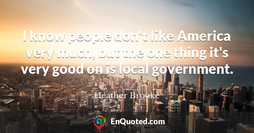I know people don't like America very much, but the one thing it's very good on is local government.
