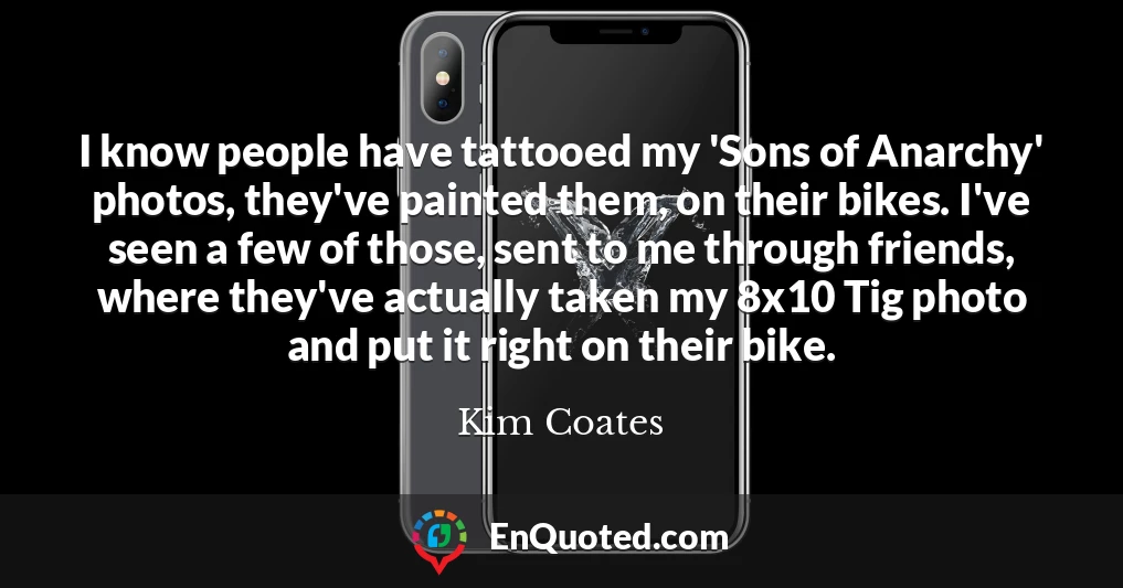 I know people have tattooed my 'Sons of Anarchy' photos, they've painted them, on their bikes. I've seen a few of those, sent to me through friends, where they've actually taken my 8x10 Tig photo and put it right on their bike.