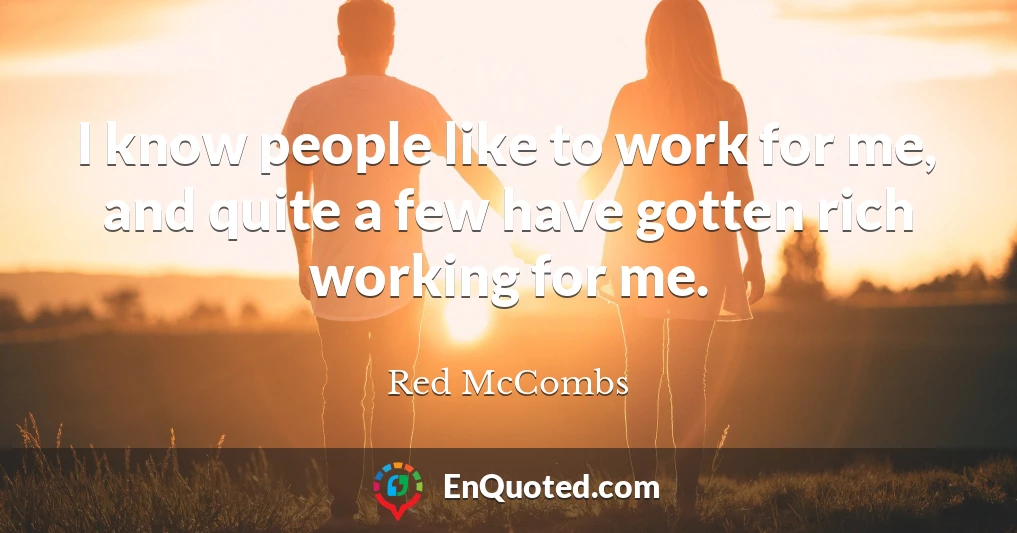I know people like to work for me, and quite a few have gotten rich working for me.