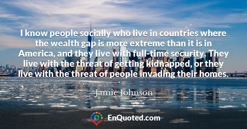 I know people socially who live in countries where the wealth gap is more extreme than it is in America, and they live with full-time security. They live with the threat of getting kidnapped, or they live with the threat of people invading their homes.