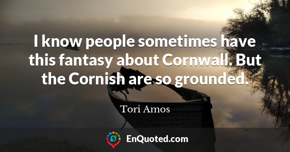 I know people sometimes have this fantasy about Cornwall. But the Cornish are so grounded.