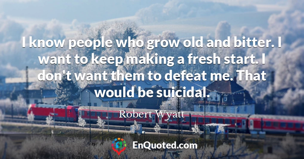 I know people who grow old and bitter. I want to keep making a fresh start. I don't want them to defeat me. That would be suicidal.