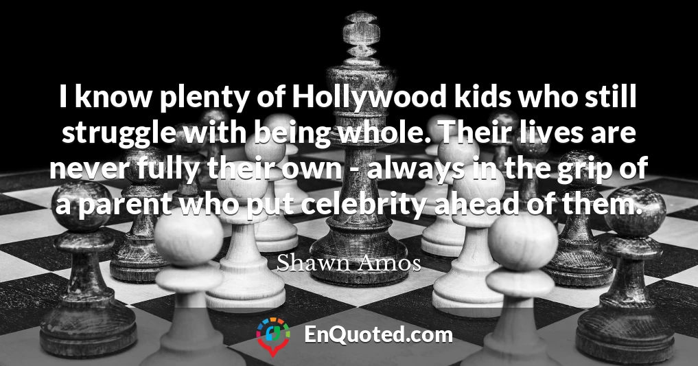 I know plenty of Hollywood kids who still struggle with being whole. Their lives are never fully their own - always in the grip of a parent who put celebrity ahead of them.