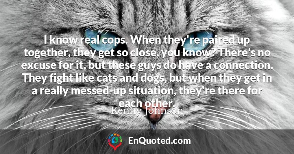 I know real cops. When they're paired up together, they get so close, you know? There's no excuse for it, but these guys do have a connection. They fight like cats and dogs, but when they get in a really messed-up situation, they're there for each other.