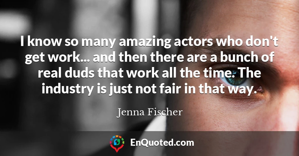 I know so many amazing actors who don't get work... and then there are a bunch of real duds that work all the time. The industry is just not fair in that way.