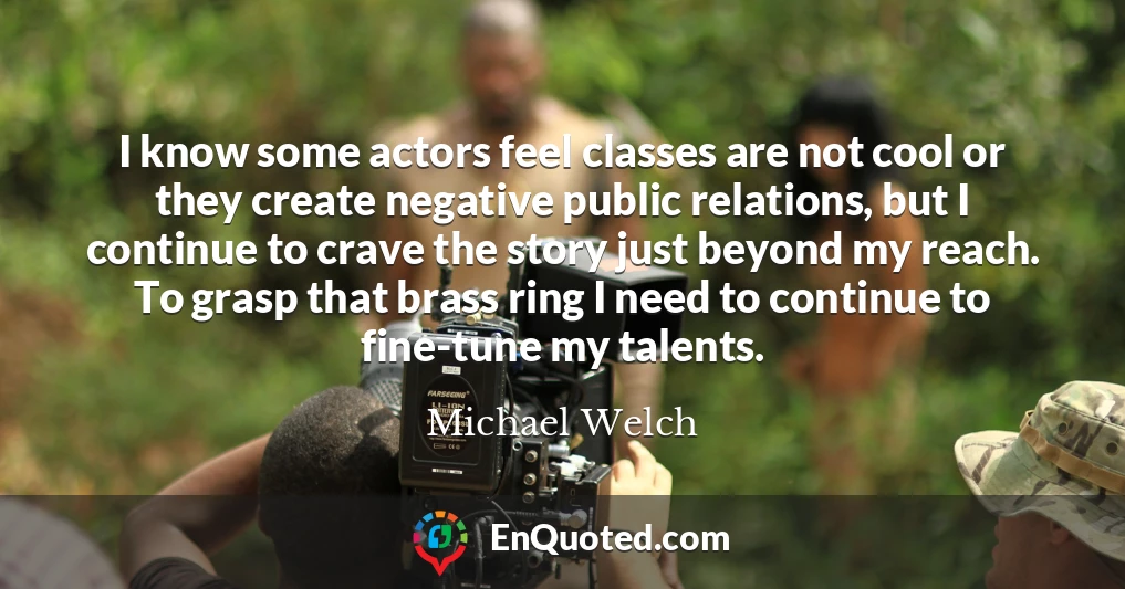 I know some actors feel classes are not cool or they create negative public relations, but I continue to crave the story just beyond my reach. To grasp that brass ring I need to continue to fine-tune my talents.