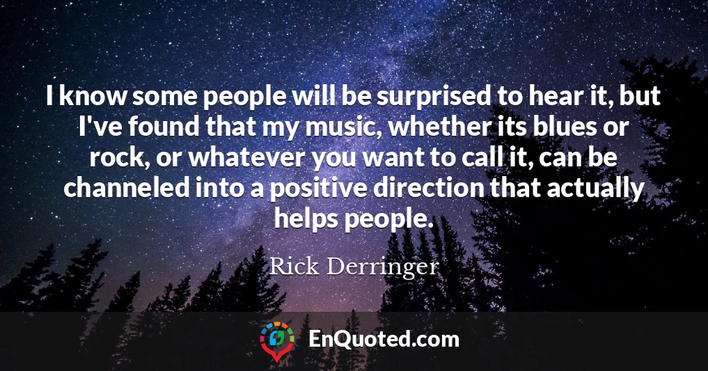 I know some people will be surprised to hear it, but I've found that my music, whether its blues or rock, or whatever you want to call it, can be channeled into a positive direction that actually helps people.