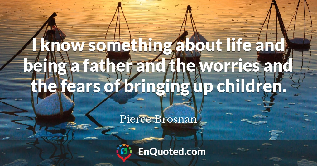 I know something about life and being a father and the worries and the fears of bringing up children.