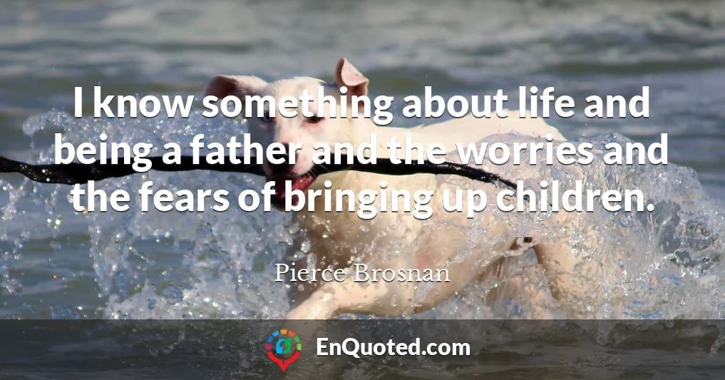 I know something about life and being a father and the worries and the fears of bringing up children.